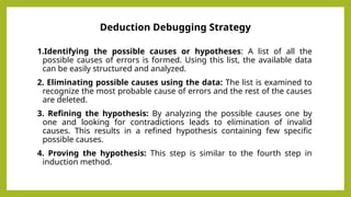 Deduction Debugging Strategy
1.Identifying the possible causes or hypotheses: A list of all the
possible causes of errors is formed. Using this list, the available data
can be easily structured and analyzed.
2. Eliminating possible causes using the data: The list is examined to
recognize the most probable cause of errors and the rest of the causes
are deleted.
3. Refining the hypothesis: By analyzing the possible causes one by
one and looking for contradictions leads to elimination of invalid
causes. This results in a refined hypothesis containing few specific
possible causes.
4. Proving the hypothesis: This step is similar to the fourth step in
induction method.
 