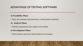 ADVANTAGE OF TESTING SOFTWARE
At Feasibility Phase
• Early test estimates help determine overall product feasibility
At Analysis Phase
• Identify requirements that might not be testable
At Development Phase
• Early product experience helps finalize test strategies
 