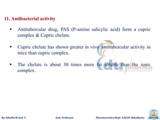 By: Khalifa M Asif Y Asst. Professor Pharmaceutics Dept. AACOP Akkalkuwa
11. Antibacterial activity
 Antitubercular drug, PAS (P-amino salicylic acid) form a cupric
complex & Cupric chelate.
 Cupric chelate has shown greater in vivo Antitubercular activity in
mice than cupric complex.
 The chelate is about 30 times more fat soluble than the ionic
complex.
 