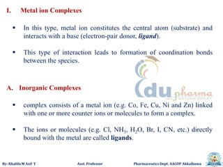 By: Khalifa M Asif Y Asst. Professor Pharmaceutics Dept. AACOP Akkalkuwa
I. Metal ion Complexes
 In this type, metal ion constitutes the central atom (substrate) and
interacts with a base (electron-pair donor, ligand).
 This type of interaction leads to formation of coordination bonds
between the species.
A. Inorganic Complexes
 complex consists of a metal ion (e.g. Co, Fe, Cu, Ni and Zn) linked
with one or more counter ions or molecules to form a complex.
 The ions or molecules (e.g. Cl, NH3, H2O, Br, I, CN, etc.) directly
bound with the metal are called ligands.
 