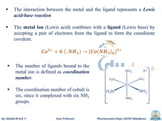 By: Khalifa M Asif Y Asst. Professor Pharmaceutics Dept. AACOP Akkalkuwa
 The interaction between the metal and the ligand represents a Lewis
acid-base reaction
 The metal ion (Lewis acid) combines with a ligand (Lewis base) by
accepting a pair of electrons from the ligand to form the coordinate
covalent.
 The number of ligands bound to the
metal ion is defined as coordination
number.
 The coordination number of cobalt is
six, since it complexed with six NH3
groups.
 