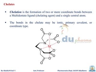 By: Khalifa M Asif Y Asst. Professor Pharmaceutics Dept. AACOP Akkalkuwa
 Chelation is the formation of two or more coordinate bonds between
a Multidentate ligand (chelating agent) and a single central atom.
 The bonds in the chelate may be ionic, primary covalent, or
coordinate type.
Chelates
 