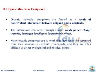 By: Khalifa M Asif Y Asst. Professor Pharmaceutics Dept. AACOP Akkalkuwa
II. Organic Molecular Complexes
 Organic molecular complexes are formed as a result of
noncovalent interactions between a ligand and a substrate.
 The interactions can occur through Vander waals forces, charge
transfer, hydrogen bonding or hydrophobic effects.
 Many organic complexes are so weak that they cannot be separated
from their solutions as definite compounds, and they are often
difficult to detect by chemical and physical means.
 