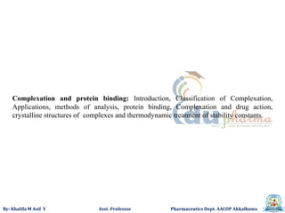By: Khalifa M Asif Y Asst. Professor Pharmaceutics Dept. AACOP Akkalkuwa
Complexation and protein binding: Introduction, Classification of Complexation,
Applications, methods of analysis, protein binding, Complexation and drug action,
crystalline structures of complexes and thermodynamic treatment of stability constants.
 
