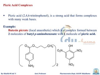 By: Khalifa M Asif Y Asst. Professor Pharmaceutics Dept. AACOP Akkalkuwa
Picric Acid Complexes
 Picric acid (2,4,6-trinitrophenol), is a strong acid that forms complexes
with many weak bases.
Example:
Butesin picrate (local anaesthetic) which is a complex formed between
2 molecules of butyl p-aminobenzoate with 1 molecule of picric acid.
 