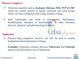 By: Khalifa M Asif Y Asst. Professor Pharmaceutics Dept. AACOP Akkalkuwa
Polymer Complexes
 Polymeric materials such as Eudragit, Chitosan, PEG, PVP & CMC
which are usually present in liquid, semisolid and solid dosage
forms, can form complexes with a large number of drugs.
 Such interactions can result in precipitation, flocculation,
Solubilization, alteration in bioavailability or other unwanted
physical, chemical, and pharmacological effects.
 Polymer–drug complexes however can also be used to modify
biopharmaceutical parameters of drugs.
Examples: Polymeric complex between Naltrexone and Eudragit
improves the dissolution rate of Naltrexone.
Application
 