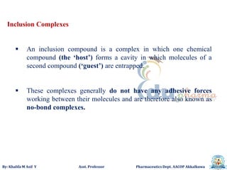 By: Khalifa M Asif Y Asst. Professor Pharmaceutics Dept. AACOP Akkalkuwa
Inclusion Complexes
 An inclusion compound is a complex in which one chemical
compound (the ‘host’) forms a cavity in which molecules of a
second compound (‘guest’) are entrapped.
 These complexes generally do not have any adhesive forces
working between their molecules and are therefore also known as
no-bond complexes.
 