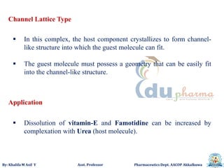 By: Khalifa M Asif Y Asst. Professor Pharmaceutics Dept. AACOP Akkalkuwa
Channel Lattice Type
 In this complex, the host component crystallizes to form channel-
like structure into which the guest molecule can fit.
 The guest molecule must possess a geometry that can be easily fit
into the channel-like structure.
 Dissolution of vitamin-E and Famotidine can be increased by
complexation with Urea (host molecule).
Application
 
