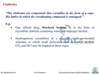 By: Khalifa M Asif Y Asst. Professor Pharmaceutics Dept. AACOP Akkalkuwa
Clathrates
“The clathrates are compounds that crystallize in the form of a cage-
like lattice in which the coordinating compound is entrapped.”
E.g.
 One official drug, Warfarin Sodium, is in the form of
crystalline clathrate containing water and isopropyl alcohol.
 Hydroquinone crystallizes in a cage-like hydrogen-bonded
structure, in which small molecules such as methyl alcohol,
CO2,and HCl may be trapped in these cages.
 
