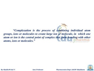 By: Khalifa M Asif Y Asst. Professor Pharmaceutics Dept. AACOP Akkalkuwa
“Complexation is the process of combining individual atom
groups, ions or molecules to create large ion or molecule, in which one
atom or ion is the central point of complex that form bonding with other
atoms, ions or molecules.”
 