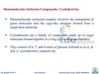By: Khalifa M Asif Y Asst. Professor Pharmaceutics Dept. AACOP Akkalkuwa
Monomolecular Inclusion Compounds: Cyclodextrins
 Monomolecular inclusion complex involves the entrapment of
guest molecules into the cage-like structure formed from a
single host molecule.
 Cyclodextrins are a family of compounds made up of sugar
molecules bound together in a ring (cyclic oligosaccharides)
 They consist of 6, 7, and 8 units of glucose referred to as 𝛼, 𝛽,
and 𝛾- cyclodextrins, respectively.
 