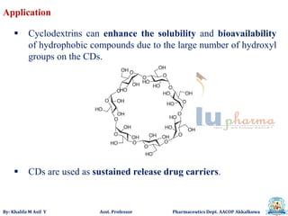 By: Khalifa M Asif Y Asst. Professor Pharmaceutics Dept. AACOP Akkalkuwa
 Cyclodextrins can enhance the solubility and bioavailability
of hydrophobic compounds due to the large number of hydroxyl
groups on the CDs.
 CDs are used as sustained release drug carriers.
Application
 