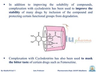 By: Khalifa M Asif Y Asst. Professor Pharmaceutics Dept. AACOP Akkalkuwa
 In addition to improving the solubility of compounds,
complexation with cyclodextrin has been used to improve the
stability of many drugs by inclusion of the compound and
protecting certain functional groups from degradation.
 Complexation with Cyclodextrins has also been used to mask
the bitter taste of certain drugs such as Femoxetine.
 