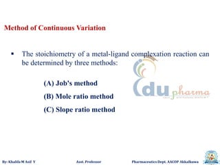 By: Khalifa M Asif Y Asst. Professor Pharmaceutics Dept. AACOP Akkalkuwa
Method of Continuous Variation
 The stoichiometry of a metal-ligand complexation reaction can
be determined by three methods:
(A) Job's method
(B) Mole ratio method
(C) Slope ratio method
 