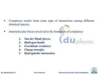 By: Khalifa M Asif Y Asst. Professor Pharmaceutics Dept. AACOP Akkalkuwa
 Complexes results from some type of interactions among different
chemical species.
 Intermolecular forces involved in the formation of complexes:
1. Van der Waals forces.
2. Hydrogen bonds
3. Coordinate covalence
4. Charge transfer.
5. Hydrophobic interaction.
 
