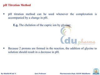 By: Khalifa M Asif Y Asst. Professor Pharmaceutics Dept. AACOP Akkalkuwa
pH Titration Method
 pH titration method can be used whenever the complexation is
accompanied by a change in pH.
E.g. The chelation of the cupric ion by glycine:
 Because 2 protons are formed in the reaction, the addition of glycine to
solution should result in a decrease in pH.
 