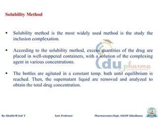By: Khalifa M Asif Y Asst. Professor Pharmaceutics Dept. AACOP Akkalkuwa
Solubility Method
 Solubility method is the most widely used method is the study the
inclusion complexation.
 According to the solubility method, excess quantities of the drug are
placed in well-stoppered containers, with a solution of the complexing
agent in various concentrations.
 The bottles are agitated in a constant temp. bath until equilibrium is
reached. Then, the supernatant liquid are removed and analyzed to
obtain the total drug concentration.
 