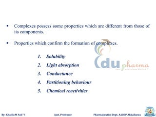 By: Khalifa M Asif Y Asst. Professor Pharmaceutics Dept. AACOP Akkalkuwa
 Complexes possess some properties which are different from those of
its components.
 Properties which confirm the formation of complexes.
1. Solubility
2. Light absorption
3. Conductunce
4. Partitioning behaviour
5. Chemical reactivities
 