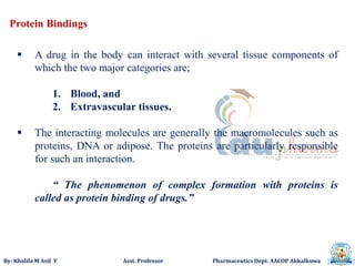 By: Khalifa M Asif Y Asst. Professor Pharmaceutics Dept. AACOP Akkalkuwa
Protein Bindings
 A drug in the body can interact with several tissue components of
which the two major categories are;
1. Blood, and
2. Extravascular tissues.
 The interacting molecules are generally the macromolecules such as
proteins, DNA or adipose. The proteins are particularly responsible
for such an interaction.
“ The phenomenon of complex formation with proteins is
called as protein binding of drugs.”
 