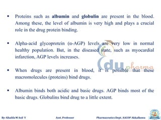 By: Khalifa M Asif Y Asst. Professor Pharmaceutics Dept. AACOP Akkalkuwa
 Proteins such as albumin and globulin are present in the blood.
Among these, the level of albumin is very high and plays a crucial
role in the drug protein binding.
 Alpha-acid glycoprotein (α-AGP) levels are very low in normal
healthy population. But, in the diseased state, such as myocardial
infarction, AGP levels increases.
 When drugs are present in blood, it is possible that these
macromolecules (proteins) bind drugs.
 Albumin binds both acidic and basic drugs. AGP binds most of the
basic drugs. Globulins bind drug to a little extent.
 