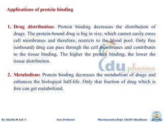By: Khalifa M Asif Y Asst. Professor Pharmaceutics Dept. AACOP Akkalkuwa
Applications of protein binding
1. Drug distribution: Protein binding decreases the distribution of
drugs. The protein-bound drug is big in size, which cannot easily cross
cell membranes and therefore, restricts to the blood pool. Only free
(unbound) drug can pass through the cell membranes and contributes
to the tissue binding. The higher the protein binding, the lower the
tissue distribution.
2. Metabolism: Protein binding decreases the metabolism of drugs and
enhances the biological half-life. Only that fraction of drug which is
free can get metabolized.
 