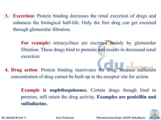 By: Khalifa M Asif Y Asst. Professor Pharmaceutics Dept. AACOP Akkalkuwa
3. Excretion: Protein binding decreases the renal excretion of drugs and
enhances the biological half-life. Only the free drug can get excreted
through glomerular filtration.
For example: tetracyclines are excreted mainly by glomerular
filtration. These drugs bind to proteins and results in decreased renal
excretion.
4. Drug action: Protein binding inactivates the drug, because sufficient
concentration of drug cannot be built up in the receptor site for action.
Example is naphthoquinones. Certain drugs though bind to
proteins, still retain the drug activity. Examples are penicillin and
sulfadiazine.
 