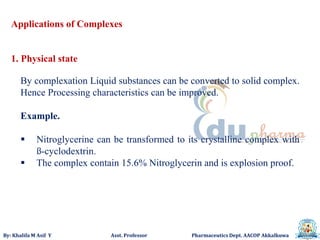 By: Khalifa M Asif Y Asst. Professor Pharmaceutics Dept. AACOP Akkalkuwa
Applications of Complexes
1. Physical state
By complexation Liquid substances can be converted to solid complex.
Hence Processing characteristics can be improved.
Example.
 Nitroglycerine can be transformed to its crystalline complex with
ß-cyclodextrin.
 The complex contain 15.6% Nitroglycerin and is explosion proof.
 