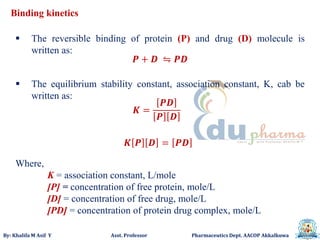 By: Khalifa M Asif Y Asst. Professor Pharmaceutics Dept. AACOP Akkalkuwa
Binding kinetics
𝑷 + 𝑫 ⇋ 𝑷𝑫
𝑲 =
𝑷𝑫
𝑷 𝑫
𝑲 𝑷 𝑫 = 𝑷𝑫
 The reversible binding of protein (P) and drug (D) molecule is
written as:
Where,
K = association constant, L/mole
[P] = concentration of free protein, mole/L
[D] = concentration of free drug, mole/L
[PD] = concentration of protein drug complex, mole/L
 The equilibrium stability constant, association constant, K, cab be
written as:
 