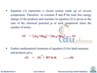 By: Khalifa M Asif Y Asst. Professor Pharmaceutics Dept. AACOP Akkalkuwa
 Equation (1) represents a closed system made up of several
components. Therefore. At constant T and P the total free energy
change of the products and reactants in equation (2) is given as the
sum of the chemical potential μ of each component times the
number of moles.
∆G = cμC+dμD − aμA+bμB …. (3)
 Further mathematical treatment of equation (3) for ideal reactants
and products give;
∆G = ∆G° + RT ln K …….(4)
 