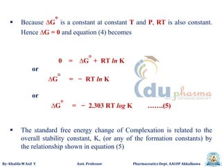 By: Khalifa M Asif Y Asst. Professor Pharmaceutics Dept. AACOP Akkalkuwa
 Because ∆G° is a constant at constant T and P, RT is also constant.
Hence ∆G = 0 and equation (4) becomes
0 = ∆G° + RT ln K
or
∆G° = − RT ln K
or
∆G° = − 2.303 RT log K …….(5)
 The standard free energy change of Complexation is related to the
overall stability constant, K, (or any of the formation constants) by
the relationship shown in equation (5)
 