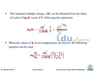 By: Khalifa M Asif Y Asst. Professor Pharmaceutics Dept. AACOP Akkalkuwa
 The standard enthalpy change, ∆H, can be obtained from the slope
of a plot of log K versus 1/T, following the expression
log K = −
∆H°
2.303R
1
T
+ constant
 When the values of K at two temperatures are known, the following
equation can be used:
log
𝑲 𝟐
𝑲 𝟏
=
∆H°
2.303R
T2 − T1
T1T2
 