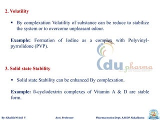 By: Khalifa M Asif Y Asst. Professor Pharmaceutics Dept. AACOP Akkalkuwa
2. Volatility
 By complexation Volatility of substance can be reduce to stabilize
the system or to overcome unpleasant odour.
Example: Formation of Iodine as a complex with Polyvinyl-
pyrrolidone (PVP).
3. Solid state Stability
 Solid state Stability can be enhanced By complexation.
Example: ß-cyclodextrin complexes of Vitamin A & D are stable
form.
 