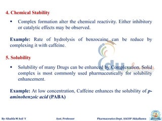 By: Khalifa M Asif Y Asst. Professor Pharmaceutics Dept. AACOP Akkalkuwa
4. Chemical Stability
 Complex formation alter the chemical reactivity. Either inhibitory
or catalytic effects may be observed.
Example: Rate of hydrolysis of benzocaine can be reduce by
complexing it with caffeine.
5. Solubility
 Solubility of many Drugs can be enhanced by Complexation. Solid
complex is most commonly used pharmaceutically for solubility
enhancement.
Example: At low concentration, Caffeine enhances the solubility of p-
aminobenzoic acid (PABA)
 