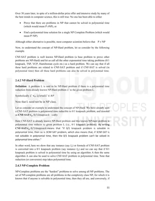 11
Over 30 years later, in spite of a million-dollar prize offer and intensive study by many of
the best minds in computer science, this is still true: No one has been able to either
 Prove that there are problems in NP that cannot be solved in polynomial time
(which would mean P ≠NP), or
 Find a polynomial time solution for a single NP Complete Problem (which would
mean P=NP).
Although either alternative is possible, most computer scientists believe that P ≠ NP
Now, to understand the concept of NP-Hard problem, let us consider by the following
example.
CNF-SAT problem is well known NP-Hard problem (a base problem to prove other
problems are NP-Hard) and let us call all the other exponential time taking problems (0/1
knapsack, TSP, VCP, Hamiltonian cycle etc.) as a hard problem. We can say that if all
these hard problems are related to CNF-SAT problem and if CNF-SAT is solved (in
polynomial time) then all these hard problems can also be solved in polynomial time.
2.4.2 NP-Hard Problem
Definition: A problem L is said to be NP-Hard problem if there is a polynomial time
reduction from already known NP-Hard problem 𝐿 to the given problem L.
Symbolically 𝐿 ≼ 𝐿𝑓𝑜𝑟𝑎𝑙𝑙𝐿 ∈ 𝑁𝑃
Note that L need not be in NP class.
Let us consider an example to understand the concept of NP-Hard. We have already seen
a CNF-SAT problem is polynomial time reducible to 0/1 knapsack problem, and denoted
as CNF-SAT≼ 0 1
⁄ 𝑘𝑛𝑎𝑝𝑠𝑎𝑐𝑘 ---(1)
Here CNF-SAT is already known NP-Hard problem and this known NP-hard problem is
polynomial time reduces to given problem L (i.e., 0/1 knapsack problem). By writing
CNF-SAT≼ 0 1
⁄ 𝑘𝑛𝑎𝑝𝑠𝑎𝑐𝑘 means that “if 0/1 knapsack problem is solvable in
polynomial time, then so is 3CNF-SAT problem, which also means that, if 3CNF-SAT is
not solvable in polynomial time, then the 0/1 knapsack problem can't be solved in
polynomial time either.”
In other word, here we show that any instance (say 𝐼 ) or formula of CNF-SAT problem
is converted into a 0/1 knapsack problem (say instance 𝐼 ) and we can say that if 0/1
knapsack problem is solved in polynomial time by using an algorithm A then the same
algorithm A can also be used to solve CNF-SAT problem in polynomial time. Note that
reduction (or conversion) step takes polynomial time.
2.4.3 NP-Complete Problem
NP-Complete problems are the “hardest” problems to solve among all NP problems. The
set of NP-complete problems are all problems in the complexity class NP, for which it is
known that if anyone is solvable in polynomial time, then they all are, and conversely, if
 