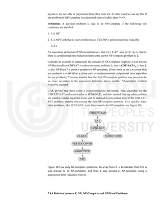anyone is not solvable in polynomial time, then none are. In other word we can say that if
any problem in NP-Complete is polynomial-time solvable, then P=NP.
Definition: A decision problem is said to be NP-Complete if the following two
conditions are satisfied:
1. 𝐿 ∈ 𝑁𝑃
2. L is NP Hard (that is every problem (say 𝐿 ) in NP is polynomial-time reducible
to L).
An equivalent definition of NP-completeness is that (i) 𝐿 ∈ 𝑁𝑃 and (ii) 𝐿 ≼ 𝐿, that is,
there is a polynomial time reduction from some known NP-complete problem to L.
Consider an example to understand the concept of NP-Complete. Suppose a well-known
NP-Hard problem CNFSAT is reduces to some problem L, that is CNF-SAT≼ 𝐿 then L
is also NP-Hard. To prove a problem is NP-complete, all we need to do is to show that
our problem is in NP (that is there exist a nondeterministic polynomial time algorithm
for our problem). You may wonder how the first NP-complete problem was proved to be
so, since according to the equivalent definition above, another NP-complete problem
would be required.
Cook proved that there exists a Nondeterministic polynomial time algorithm for the
CIRCUIT-SAT problem (similar to 3CNF-SAT), and also showed that any other problem
for which a similar algorithm exists can be reduced in polynomial-time to the CIRCUIT-
SAT problem, thereby discovering the first NP-complete problem. Very quickly many
other problems, like 3CNF-SAT, were discovered to be NP-complete (see Figure 10).
Figure 10 Few early NP-complete problems. An array from A -> B indicates that first A
was proved to be NP-complete, and then B was proved as NP-complete using a
polynomial-time reduction from A.
2.4.4 Relation between P, NP, NP-Complete and NP-Hard Problems:
 