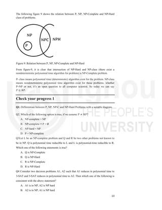 13
The following figure 9 shows the relation between P, NP, NP-Complete and NP-Hard
class of problems.
Figure 9: Relation between P, NP, NP-Complete and NP-Hard
From figure-9, it is clear that intersection of NP-Hard and NP-class (there exist a
nondeterministic polynomial time algorithm for problem) is NP-Complete problem.
P- class means polynomial time (deterministic) algorithm exist for the problem. NP-class
means nondeterministic polynomial time algorithm exist for those problems. whether
P=NP or not, it’s an open question to all computer scientist. So today we can say
𝑃 ⊆ 𝑁𝑃.
Check your progress 1
Q1. Differentiate between P, NP, NP-C and NP-Hard Problems with a suitable diagram.
Q2. Which of the following option is true, if we assume 𝑃 ≠ 𝑁𝑃?
A. NP-complete = NP
B. NP-complete ∩ P = ∅
C. NP-hard = NP
D. P = NP-complete
Q3Let L be an NP-complete problem and Q and R be two other problems not known to
be in NP. Q is polynomial time reducible to L and L is polynomial-time reducible to R.
Which one of the following statements is true?
A. Q is NP-Complete
B. Q is NP-Hard
C. R is NP-Complete
D. R is NP-Hard
Q4 Consider two decision problems A1, A2 such that A1 reduces in polynomial time to
3-SAT and 3-SAT reduces in polynomial time to A2. Then which one of the following is
consistent with the above statement?
A. A1 is in NP, A2 is NP hard
B. A2 is in NP, A1 is NP hard
 