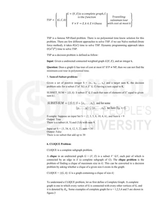 𝑇𝑆𝑃 =
⎩
⎪
⎨
⎪
⎧
⟨𝐺, 𝐶, 𝑘⟩
𝐺 = (𝑉, 𝐸)𝑖𝑠 𝑎 𝑐𝑜𝑚𝑝𝑙𝑒𝑡𝑒 𝑔𝑟𝑎𝑝ℎ, 𝐶
𝑖𝑠 𝑡ℎ𝑒 𝑓𝑢𝑛𝑐𝑡𝑖𝑜𝑛
𝑉 × 𝑉 → 𝑍, 𝑘 ∈ 𝑍 ∧ 𝐺ℎ𝑎𝑠𝑎
𝑇𝑟𝑎𝑣𝑒𝑙𝑙𝑖𝑛𝑔
𝑠𝑎𝑙𝑒𝑎𝑚𝑎𝑛 𝑡𝑜𝑢𝑟
𝑤𝑖𝑡ℎ 𝑐𝑜𝑠𝑡 𝑎𝑡 𝑚𝑜𝑠𝑡 𝑘
⎭
⎪
⎬
⎪
⎫
TSP is a famous NP-Hard problem. There is no polynomial time know solution for this
problem. There are few different approaches to solve TSP. if we use Naïve method (brute
force method), it takes 𝜃(𝑛!) time to solve TSP. Dynamic programming approach takes
𝑂(𝑛 2 ) time to solve TSP.
TSP as a decision problem is defined as follow:
Input: Given a undirected connected weighted graph 𝐺(𝑉, 𝐸), and an integer k.
Question: Does a graph G has tour of cost at most 𝑘? If P ≠ NP, then we can not find the
minimum-cost tour in polynomial time.
5. Sum-of-Subset problem:
Given a set of positive integer S = {x1, x2, ..., xn} and a target sum K, the decision
problem asks for a subset 𝑆 of S(𝑖. 𝑒. 𝑆 ⊆ 𝑆) having a sum equal to K.
SUBSET_SUM = {⟨S, k⟩: ∃ subset 𝑆 ⊆ 𝑆 such that sum of elements of 𝑆 equal to given
sum k}.
Example: Suppose an input Set S = {2, 3, 5, 8, 10, 4, 6}, and Sum k = 9
Output: True
There is a subset (4, 5) and (3,6) with sum 9.
Input set S = {3, 34, 4, 12, 5, 2}, sum = 30
Output: False
There is no subset that add up to 30
6. CLIQUE Problem:
CLIQUE is a complete subgraph problem.
A clique in an undirected graph G = (V, E) is a subset V’ ⊆V, each pair of which is
connected by an edge in E (a complete subgraph of G). The clique problem is the
problem of finding a clique of maximum size in G. This can be converted to a decision
problem by asking whether a clique of a given size k exists in the graph:
CLIQUE = {⟨G, k⟩: G is a graph containing a clique of size k}
To understand a CLIQUE problem, let us first define a Complete Graph. A complete
graph is one in which every vertex of G is connected with every other vertices of G, and
it is denoted by 𝐾 . Some examples of complete graph for n = 1,2,3,4 and 5 are shown in
figure-3
 