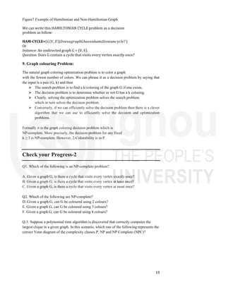 19
Figure7 Example of Hamiltonian and Non-Hamiltonian Graph
We can write this HAMILTONIAN CYCLE problem as a decision
problem as follow:
HAM-CYCLE={𝐺(𝑉, 𝐸}|𝐷𝑜𝑒𝑠𝑎𝑔𝑟𝑎𝑝ℎ𝐺ℎ𝑎𝑣𝑒𝑎ℎ𝑎𝑚𝑖𝑙𝑡𝑜𝑛𝑖𝑎𝑛𝑐𝑦𝑐𝑙𝑒? }
Or
Instance: An undirected graph G = (V, E).
Question: Does G contain a cycle that visits every vertex exactly once?
9. Graph colouring Problem:
The natural graph coloring optimization problem is to color a graph
with the fewest number of colors. We can phrase it as a decision problem by saying that
the input is a pair (G, k) and then
 The search problem is to find a k-coloring of the graph G if one exists.
 The decision problem is to determine whether or not G has a k coloring.
 Clearly, solving the optimization problem solves the search problem
which in turn solves the decision problem.
 Conversely, if we can efficiently solve the decision problem then there is a clever
algorithm that we can use to efficiently solve the decision and optimization
problems.
Formally it is the graph coloring decision problem which is
NP-complete. More precisely, the decision problem for any fixed
k ≥ 3 is NP-complete. However, 2-Colorability is in P.
Check your Progress-2
Q1. Which of the following is an NP-complete problem?
A. Given a graph G, is there a cycle that visits every vertex exactly once?
B. Given a graph G, is there a cycle that visits every vertex at least once?
C. Given a graph G, is there a cycle that visits every vertex at most once?
Q2. Which of the following are NP-complete?
D. Given a graph G, can G be coloured using 2 colours?
E. Given a graph G, can G be coloured using 3 colours?
F. Given a graph G, can G be coloured using 4 colours?
Q.3: Suppose a polynomial time algorithm is discovered that correctly computes the
largest clique in a given graph. In this scenario, which one of the following represents the
correct Venn diagram of the complexity classes P, NP and NP Complete (NPC)?
 