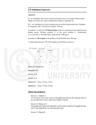 2.9 Solutions/Answers
Answer1:
P = set of problems that can be solved in polynomial time. For example: Binary search,
Merge sort, Quick sort, matrix multiplication, Dijkstra’s algorithm etc.
NP = set of problems for which a solution can be verified in polynomial time. Examples:
0/1 Knapsack, TSP, 3-CNF SAT, CLIQUE, VCP etc.
A problem L is said to be NP-Hard problem if there is a polynomial time reduction from
already known NP-Hard problem 𝐿 to the given problem L. Symbolically
𝐿 ≼ 𝐿𝑓𝑜𝑟𝑎𝑙𝑙𝐿 ∈ 𝑁𝑃.Note that L need not be in NP class.
A problem is NP-complete if the problem is both NP-hard and in NP class.
A relationship between P, NP, NP-Complete and NP-Hard is shown as:
(Objective Questions)
Answers 2-B
Answer 3-D
Answer 4-A
Answer 5: 1-True, 2-True, 3-True
Answer 6 : 1-True, 2-True, 3-True
Check your progress 2
Answer 1 : Option A
It is trivial to visit every vertex in the graph and return to the starting vertex if
we are allowed to visit a vertex any number of times.
Answer 2: Option E, F
Any graph cycle detection algorithm can be used to identify if a graph has any
cycle; such algorithms run in polynomial time.
Answer 3: Option D
 