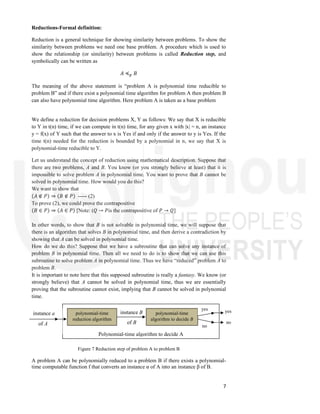 7
Reductions-Formal definition:
Reduction is a general technique for showing similarity between problems. To show the
similarity between problems we need one base problem. A procedure which is used to
show the relationship (or similarity) between problems is called Reduction step, and
symbolically can be written as
𝐴 ≼ 𝐵
The meaning of the above statement is “problem A is polynomial time reducible to
problem B” and if there exist a polynomial time algorithm for problem A then problem B
can also have polynomial time algorithm. Here problem A is taken as a base problem
We define a reduction for decision problems X, Y as follows: We say that X is reducible
to Y in t(n) time, if we can compute in t(n) time, for any given x with |x| = n, an instance
y = f(x) of Y such that the answer to x is Yes if and only if the answer to y is Yes. If the
time t(n) needed for the reduction is bounded by a polynomial in n, we say that X is
polynomial-time reducible to Y.
Let us understand the concept of reduction using mathematical description. Suppose that
there are two problems, A and B. You know (or you strongly believe at least) that it is
impossible to solve problem A in polynomial time. You want to prove that B cannot be
solved in polynomial time. How would you do this?
We want to show that
(𝐴 ∉ 𝑃) ⇒ (𝐵 ∉ 𝑃) ----- (2)
To prove (2), we could prove the contrapositive
(𝐵 ∈ 𝑃) ⇒ (𝐴 ∈ 𝑃) [Note: (𝑄 → 𝑃is the contrapositive of 𝑃 → 𝑄]
In other words, to show that B is not solvable in polynomial time, we will suppose that
there is an algorithm that solves B in polynomial time, and then derive a contradiction by
showing that A can be solved in polynomial time.
How do we do this? Suppose that we have a subroutine that can solve any instance of
problem B in polynomial time. Then all we need to do is to show that we can use this
subroutine to solve problem A in polynomial time. Thus we have “reduced” problem A to
problem B.
It is important to note here that this supposed subroutine is really a fantasy. We know (or
strongly believe) that A cannot be solved in polynomial time, thus we are essentially
proving that the subroutine cannot exist, implying that B cannot be solved in polynomial
time.
Figure 7 Reduction step of problem A to problem B
A problem A can be polynomially reduced to a problem B if there exists a polynomial-
time computable function f that converts an instance α of A into an instance β of B.
Polynomial-time algorithm to decide A
instance a
of A
instance B
of B
polynomial-time
reduction algorithm
polynomial-time
algorithm to decide B
yes
no
yes
no
 