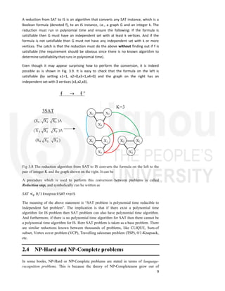 9
A reduction from SAT to IS is an algorithm that converts any SAT instance, which is a
Boolean formula (denoted f), to an IS instance, i.e., a graph G and an integer k. The
reduction must run in polynomial time and ensure the following: If the formula is
satisfiable then G must have an independent set with at least k vertices. And if the
formula is not satisfiable then G must not have any independent set with k or more
vertices. The catch is that the reduction must do the above without finding out if f is
satisfiable (the requirement should be obvious since there is no known algorithm to
determine satisfiability that runs in polynomial time).
Even though it may appear surprising how to perform the conversion, it is indeed
possible as is shown in Fig. 3.9. It is easy to check that the formula on the left is
satisfiable (by setting x1=1, x2=0,x3=1,x4=0) and the graph on the right has an
independent set with 3 vertices (x1,x2,x3).
Fig 3.8 The reduction algorithm from SAT to IS converts the formula on the left to the
pair of integer K and the graph shown on the right. It can be
A procedure which is used to perform this conversion between problems is called
Reduction step, and symbolically can be written as
𝑆𝐴𝑇 ≼ 0 1
⁄ 𝑘𝑛𝑎𝑝𝑠𝑎𝑐𝑘SAT <=p IS
The meaning of the above statement is “SAT problem is polynomial time reducible to
Independent Set problem”. The implication is that if there exist a polynomial time
algorithm for IS problem then SAT problem can also have polynomial time algorithm.
And furthermore, if there is no polynomial time algorithm for SAT then there cannot be
a polynomial time algorithm for IS. Here SAT problem is taken as a base problem. There
are similar reductions known between thousands of problems, like CLIQUE, Sum-of
subset, Vertex cover problem (VCP), Travelling salesman problem (TSP), 0/1-Knapsack,
etc.
2.4 NP-Hard and NP-Complete problems
In some books, NP-Hard or NP-Complete problems are stated in terms of language-
recognition problems. This is because the theory of NP-Completeness grew out of
X1 X2
X3
X1 X2
X3
X1
X2
X3
(X X X )⋀
( X X X )⋀
(X X X )
3SAT
K=3
f → f ’
 