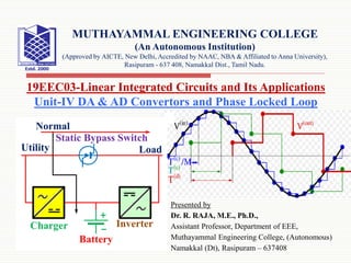 Presented by
Dr. R. RAJA, M.E., Ph.D.,
Assistant Professor, Department of EEE,
Muthayammal Engineering College, (Autonomous)
Namakkal (Dt), Rasipuram – 637408
19EEC03-Linear Integrated Circuits and Its Applications
Unit-IV DA & AD Convertors and Phase Locked Loop
MUTHAYAMMAL ENGINEERING COLLEGE
(An Autonomous Institution)
(Approved by AICTE, New Delhi, Accredited by NAAC, NBA & Affiliated to Anna University),
Rasipuram - 637 408, Namakkal Dist., Tamil Nadu.
 