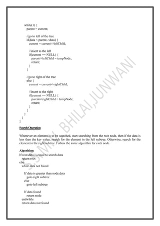 while(1) {
parent = current;
//go to left of the tree
if(data < parent->data) {
current = current->leftChild;
//insert to the left
if(current == NULL) {
parent->leftChild = tempNode;
return;
}
}
//go to right of the tree
else {
current = current->rightChild;
//insert to the right
if(current == NULL) {
parent->rightChild = tempNode;
return;
}
}
}
}
}
SearchOperation
Whenever an element is to be searched, start searching from the root node, then if the data is
less than the key value, search for the element in the left subtree. Otherwise, search for the
element in the right subtree. Follow the same algorithm for each node.
Algorithm
If root.data is equal to search.data
return root
else
while data not found
If data is greater than node.data
goto right subtree
else
goto left subtree
If data found
return node
endwhile
return data not found
 