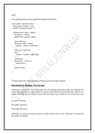 end if
The implementation of this algorithm should look like this.
struct node* search(int data) {
struct node *current = root;
printf("Visiting elements: ");
while(current->data != data) {
if(current != NULL)
printf("%d ",current->data);
//go to left tree
if(current->data > data) {
current = current->leftChild;
}
//else go to right tree
else {
current = current->rightChild;
}
//not found
if(current == NULL) {
return NULL;
}
return current;
}
}
To know about the implementation of binary search tree data structure.
DataStructure&Algorithms-TreeTraversal
Traversal is a process to visit all the nodes of a tree and may print their values too. Because, all
nodes are connected via edges (links) we always start from the root (head) node. That is, we
cannot randomly access a node in a tree. There are three ways which we use to traverse a tree
−
In-order Traversal
Pre-order Traversal
Post-order Traversal
Generally, we traverse a tree to search or locate a given item or key in the tree or to print all
the values it contains.
 