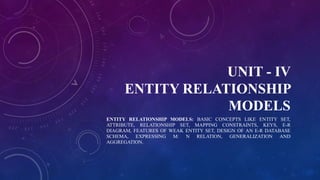 UNIT - IV
ENTITY RELATIONSHIP
MODELS
ENTITY RELATIONSHIP MODELS: BASIC CONCEPTS LIKE ENTITY SET,
ATTRIBUTE, RELATIONSHIP SET, MAPPING CONSTRAINTS, KEYS, E-R
DIAGRAM, FEATURES OF WEAK ENTITY SET, DESIGN OF AN E-R DATABASE
SCHEMA, EXPRESSING M: N RELATION, GENERALIZATION AND
AGGREGATION.
 