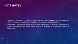 ATTRIBUTES
• Entities are represented by means of their properties, called attributes. All attributes have
values. For example, a student entity may have name, class, and age as attributes.
• There exists a domain or range of values that can be assigned to attributes. For example, a
student's name cannot be a numeric value. It has to be alphabetic. A student's age cannot be
negative, etc.
 