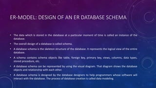 ER-MODEL: DESIGN OF AN ER DATABASE SCHEMA
• The data which is stored in the database at a particular moment of time is called an instance of the
database.
• The overall design of a database is called schema.
• A database schema is the skeleton structure of the database. It represents the logical view of the entire
database.
• A schema contains schema objects like table, foreign key, primary key, views, columns, data types,
stored procedure, etc.
• A database schema can be represented by using the visual diagram. That diagram shows the database
objects and relationship with each other.
• A database schema is designed by the database designers to help programmers whose software will
interact with the database. The process of database creation is called data modeling.
 