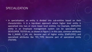SPECIALIZATION
• In specialization, an entity is divided into sub-entities based on their
characteristics. It is a top-down approach where higher level entity is
specialized into two or more lower level entities. For Example, EMPLOYEE
entity in an Employee management system can be specialized into
DEVELOPER, TESTER etc. as shown in Figure 2. In this case, common attributes
like E_NAME, E_SAL etc. become part of higher entity (EMPLOYEE) and
specialized attributes like TES_TYPE become part of specialized entity
(TESTER).
 