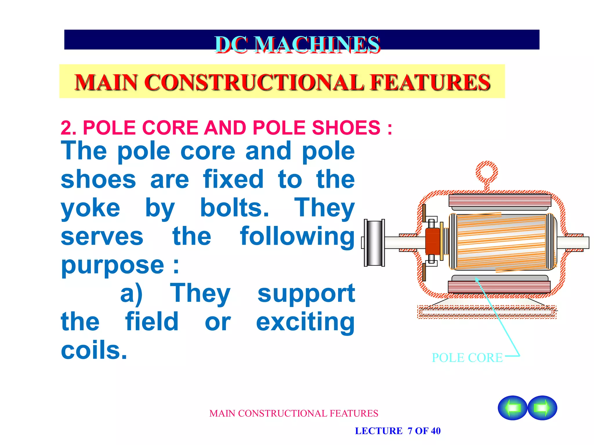 MAIN CONSTRUCTIONAL FEATURES
LECTURE 7 OF 40
DC MACHINES
MAIN CONSTRUCTIONAL FEATURES
The pole core and pole
shoes are fixed to the
yoke by bolts. They
serves the following
purpose :
a) They support
the field or exciting
coils.
2. POLE CORE AND POLE SHOES :
POLE CORE
 