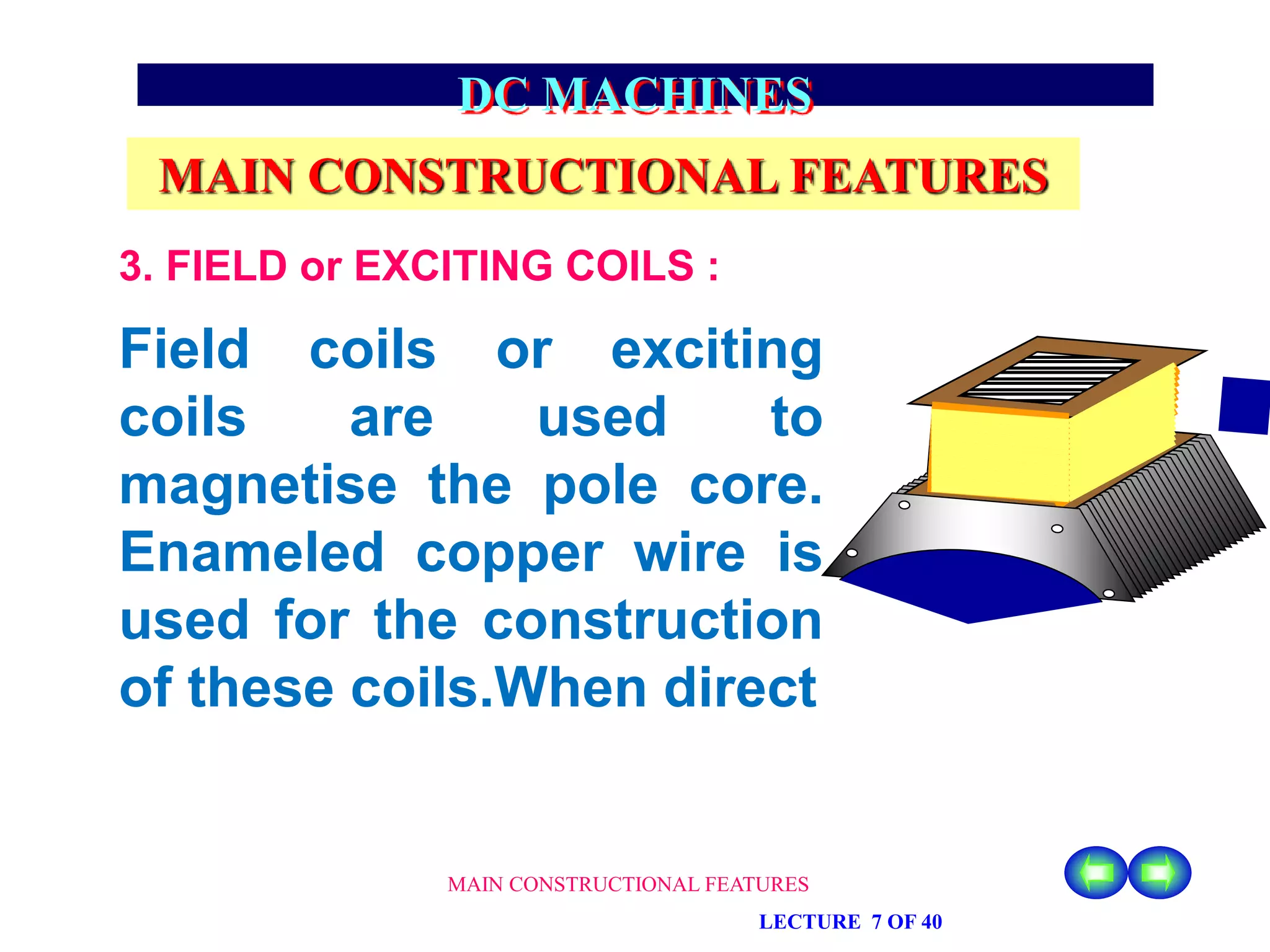 MAIN CONSTRUCTIONAL FEATURES
LECTURE 7 OF 40
DC MACHINES
MAIN CONSTRUCTIONAL FEATURES
Field coils or exciting
coils are used to
magnetise the pole core.
Enameled copper wire is
used for the construction
of these coils.When direct
3. FIELD or EXCITING COILS :
 